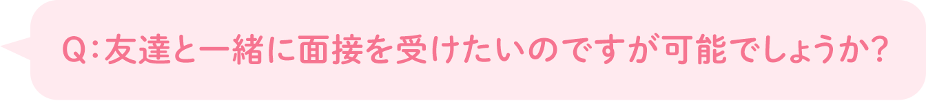 Q：友達と一緒に面接を受けたいのですが可能でしょうか？
