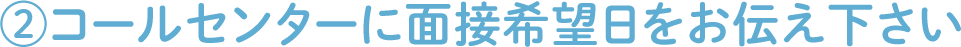 ②コールセンターに面接希望日をお伝え下さい