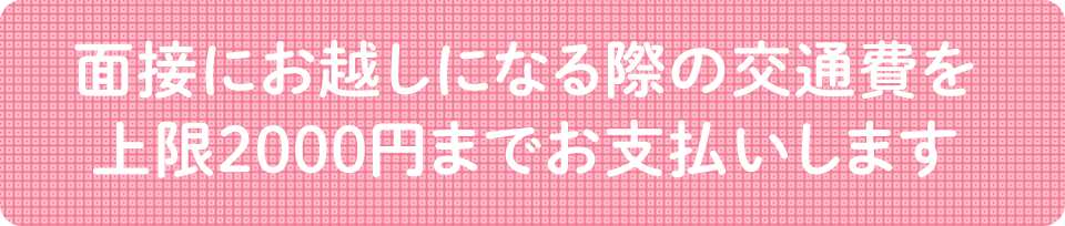 面接にお越しになる際の交通費を上限2000円までお支払いします