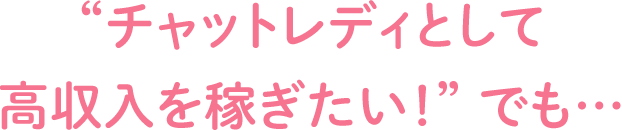 “チャットレディとして高収入を稼ぎたい！” でも…