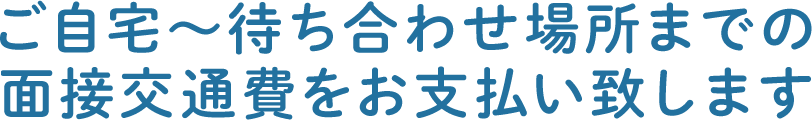 ご自宅～待ち合わせ場所までの面接交通費をお支払い致します