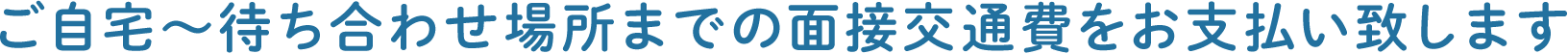 ご自宅～待ち合わせ場所までの面接交通費をお支払い致します
